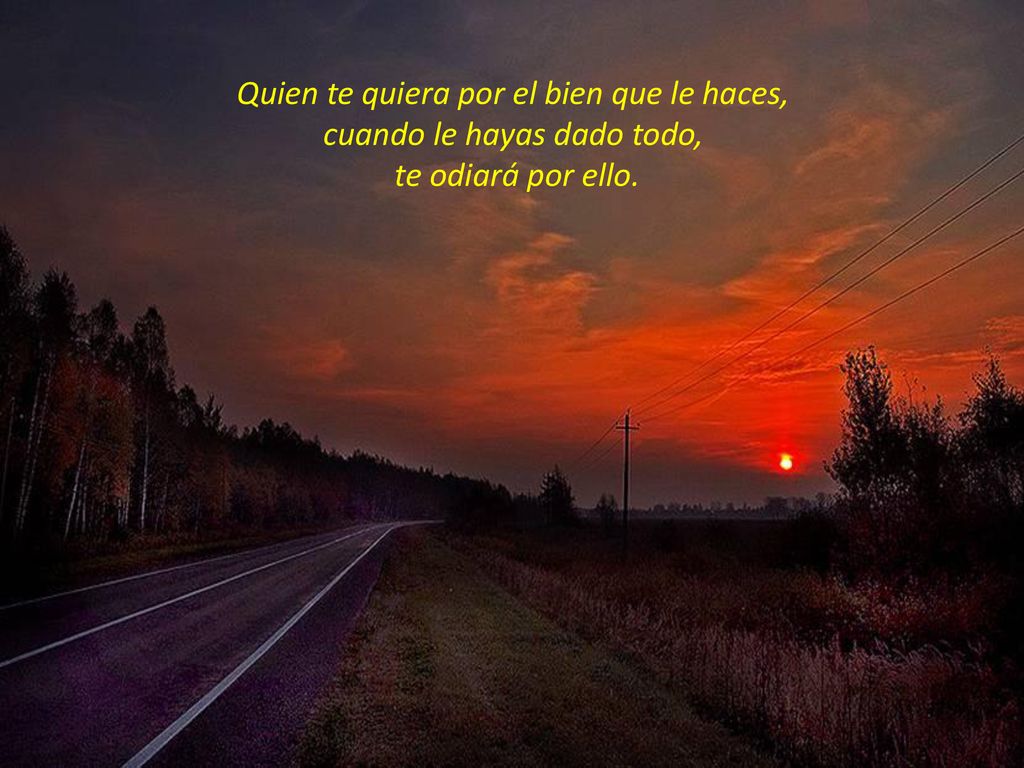 Quien te quiera por el bien que le haces, cuando le hayas dado todo, te odiará por ello.