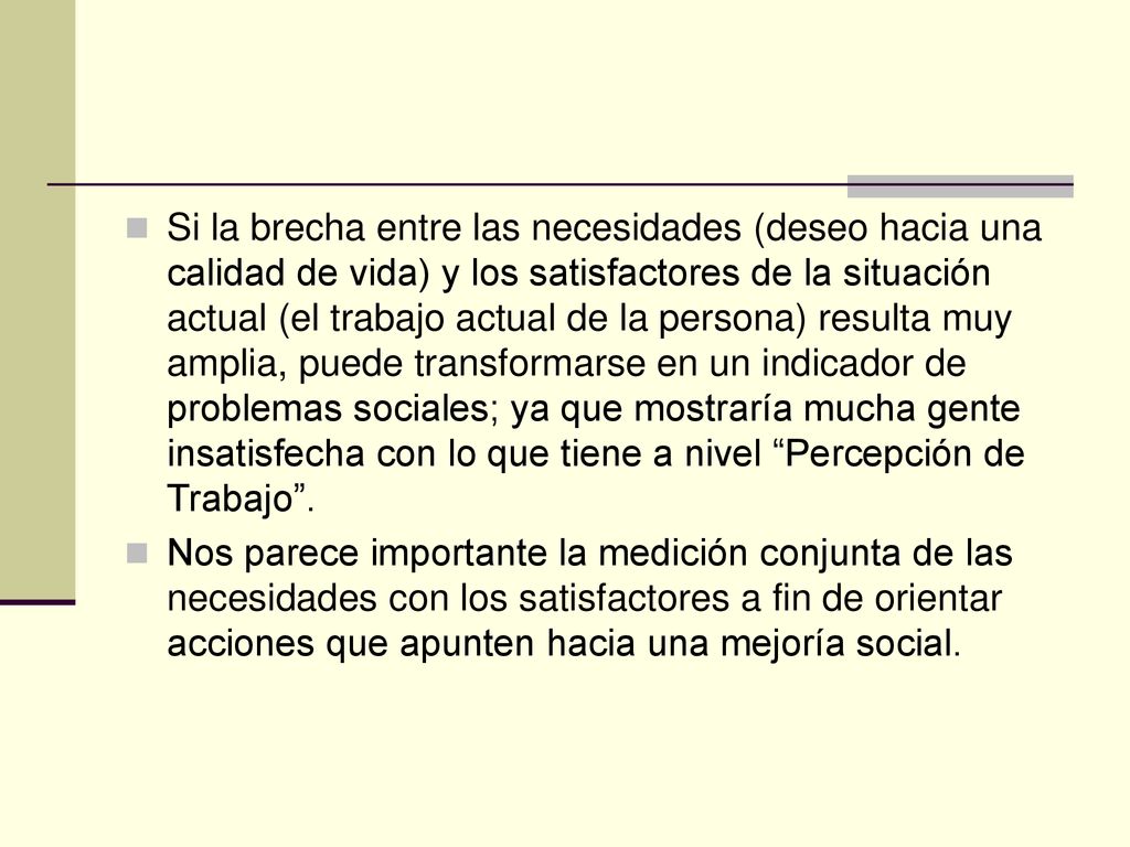 Si la brecha entre las necesidades (deseo hacia una calidad de vida) y los satisfactores de la situación actual (el trabajo actual de la persona) resulta muy amplia, puede transformarse en un indicador de problemas sociales; ya que mostraría mucha gente insatisfecha con lo que tiene a nivel Percepción de Trabajo .