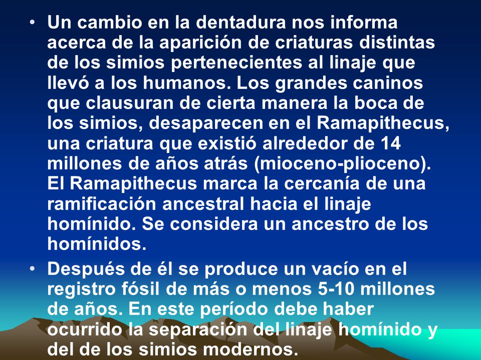Un cambio en la dentadura nos informa acerca de la aparición de criaturas distintas de los simios pertenecientes al linaje que llevó a los humanos. Los grandes caninos que clausuran de cierta manera la boca de los simios, desaparecen en el Ramapithecus, una criatura que existió alrededor de 14 millones de años atrás (mioceno-plioceno). El Ramapithecus marca la cercanía de una ramificación ancestral hacia el linaje homínido. Se considera un ancestro de los homínidos.