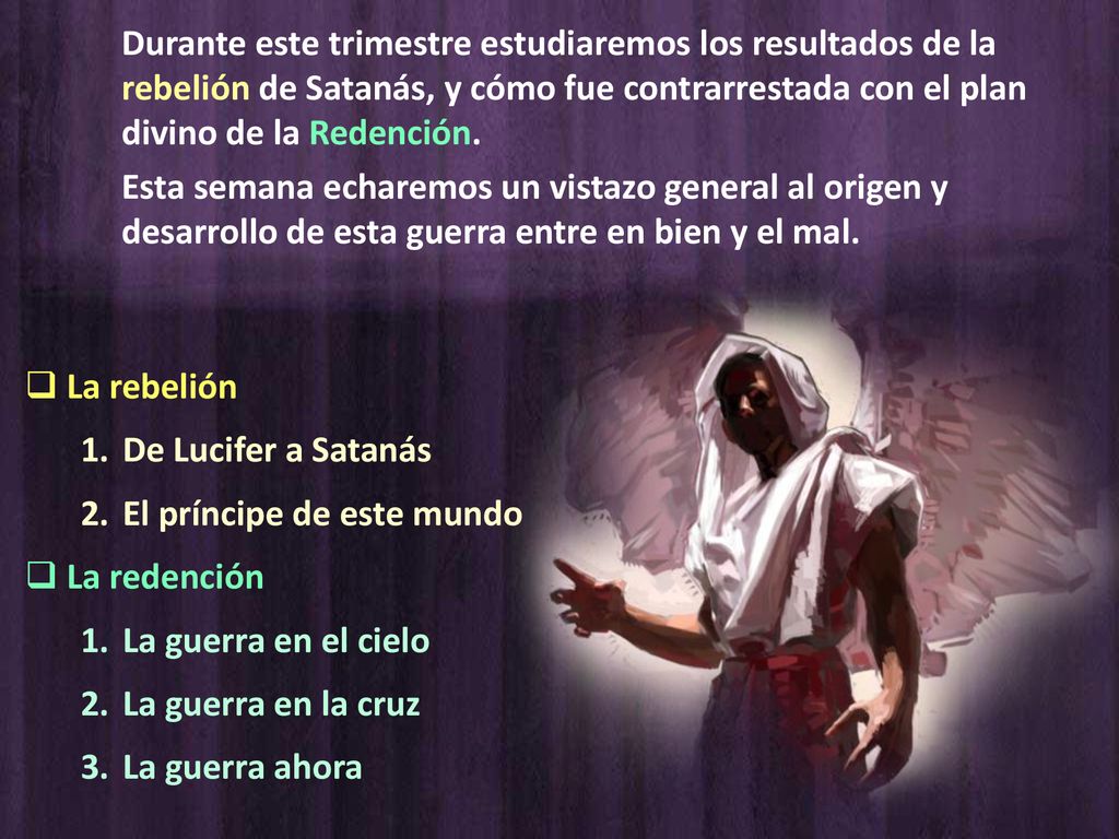 Durante este trimestre estudiaremos los resultados de la rebelión de Satanás, y cómo fue contrarrestada con el plan divino de la Redención.
