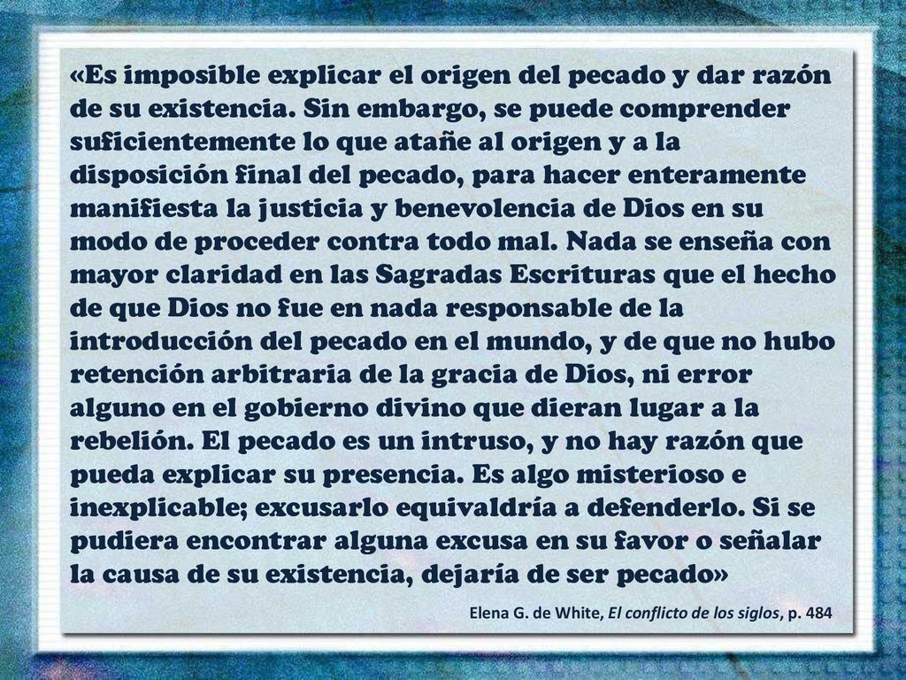 «Es imposible explicar el origen del pecado y dar razón de su existencia. Sin embargo, se puede comprender suficientemente lo que atañe al origen y a la disposición final del pecado, para hacer enteramente manifiesta la justicia y benevolencia de Dios en su modo de proceder contra todo mal. Nada se enseña con mayor claridad en las Sagradas Escrituras que el hecho de que Dios no fue en nada responsable de la introducción del pecado en el mundo, y de que no hubo retención arbitraria de la gracia de Dios, ni error alguno en el gobierno divino que dieran lugar a la rebelión. El pecado es un intruso, y no hay razón que pueda explicar su presencia. Es algo misterioso e inexplicable; excusarlo equivaldría a defenderlo. Si se pudiera encontrar alguna excusa en su favor o señalar la causa de su existencia, dejaría de ser pecado»