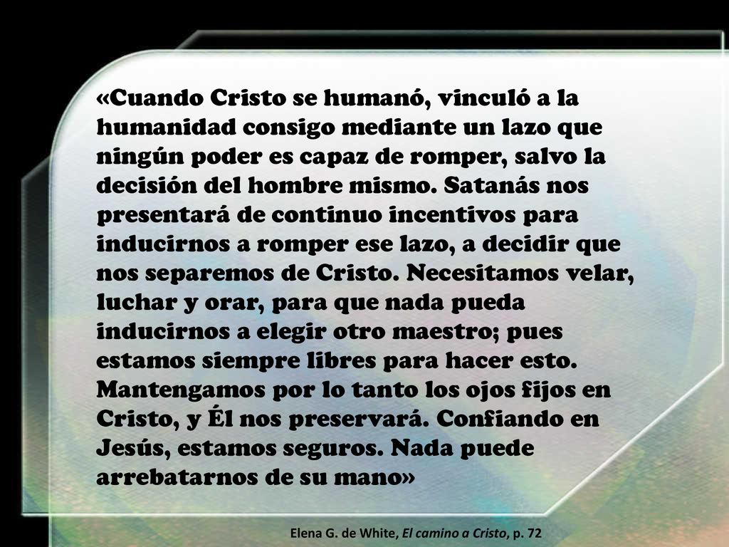 «Cuando Cristo se humanó, vinculó a la humanidad consigo mediante un lazo que ningún poder es capaz de romper, salvo la decisión del hombre mismo. Satanás nos presentará de continuo incentivos para inducirnos a romper ese lazo, a decidir que nos separemos de Cristo. Necesitamos velar, luchar y orar, para que nada pueda inducirnos a elegir otro maestro; pues estamos siempre libres para hacer esto. Mantengamos por lo tanto los ojos fijos en Cristo, y Él nos preservará. Confiando en Jesús, estamos seguros. Nada puede arrebatarnos de su mano»