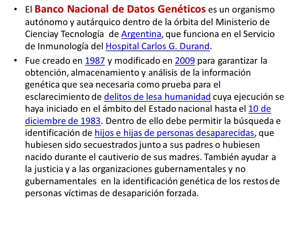 El Banco Nacional de Datos Genéticos es un organismo autónomo y autárquico dentro de la órbita del Ministerio de Cienciay Tecnología de Argentina, que funciona en el Servicio de Inmunología del Hospital Carlos G. Durand.