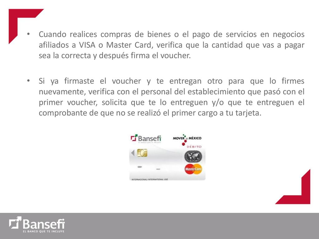Cuando realices compras de bienes o el pago de servicios en negocios afiliados a VISA o Master Card, verifica que la cantidad que vas a pagar sea la correcta y después firma el voucher.