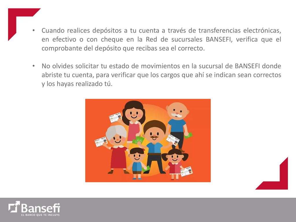 Cuando realices depósitos a tu cuenta a través de transferencias electrónicas, en efectivo o con cheque en la Red de sucursales BANSEFI, verifica que el comprobante del depósito que recibas sea el correcto.
