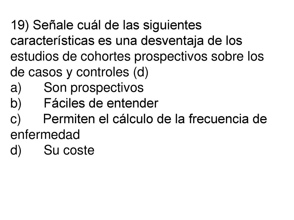 19) Señale cuál de las siguientes características es una desventaja de los estudios de cohortes prospectivos sobre los de casos y controles (d) a) Son prospectivos b) Fáciles de entender c) Permiten el cálculo de la frecuencia de enfermedad d) Su coste