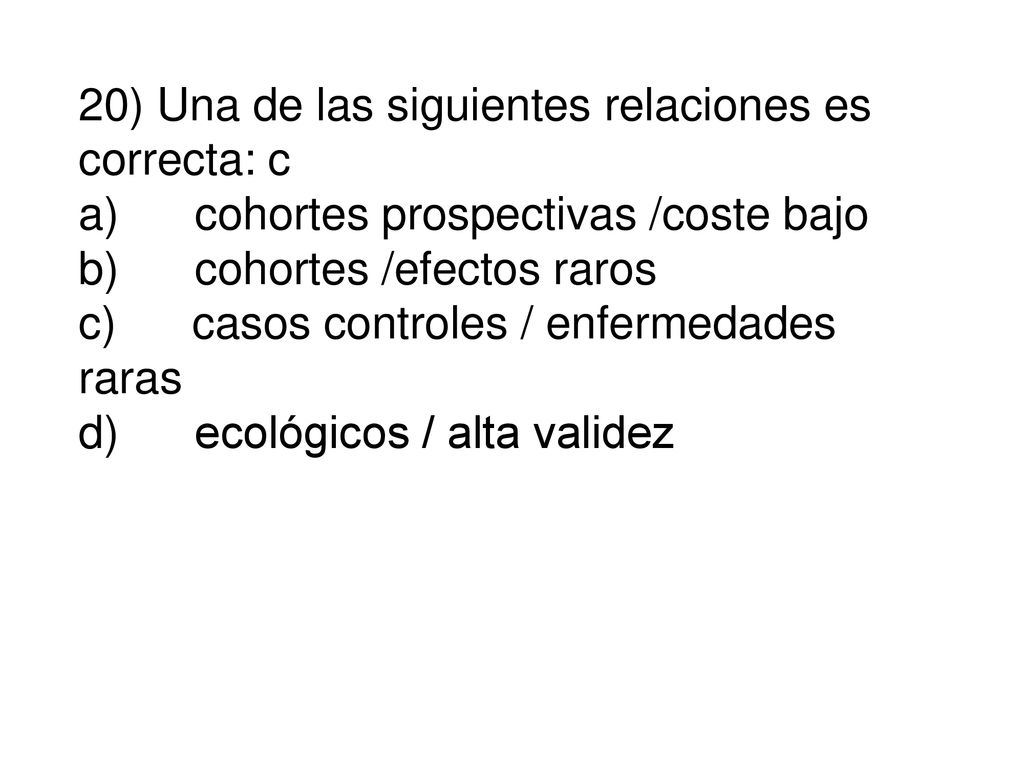 20) Una de las siguientes relaciones es correcta: c a) cohortes prospectivas /coste bajo b) cohortes /efectos raros c) casos controles / enfermedades raras d) ecológicos / alta validez