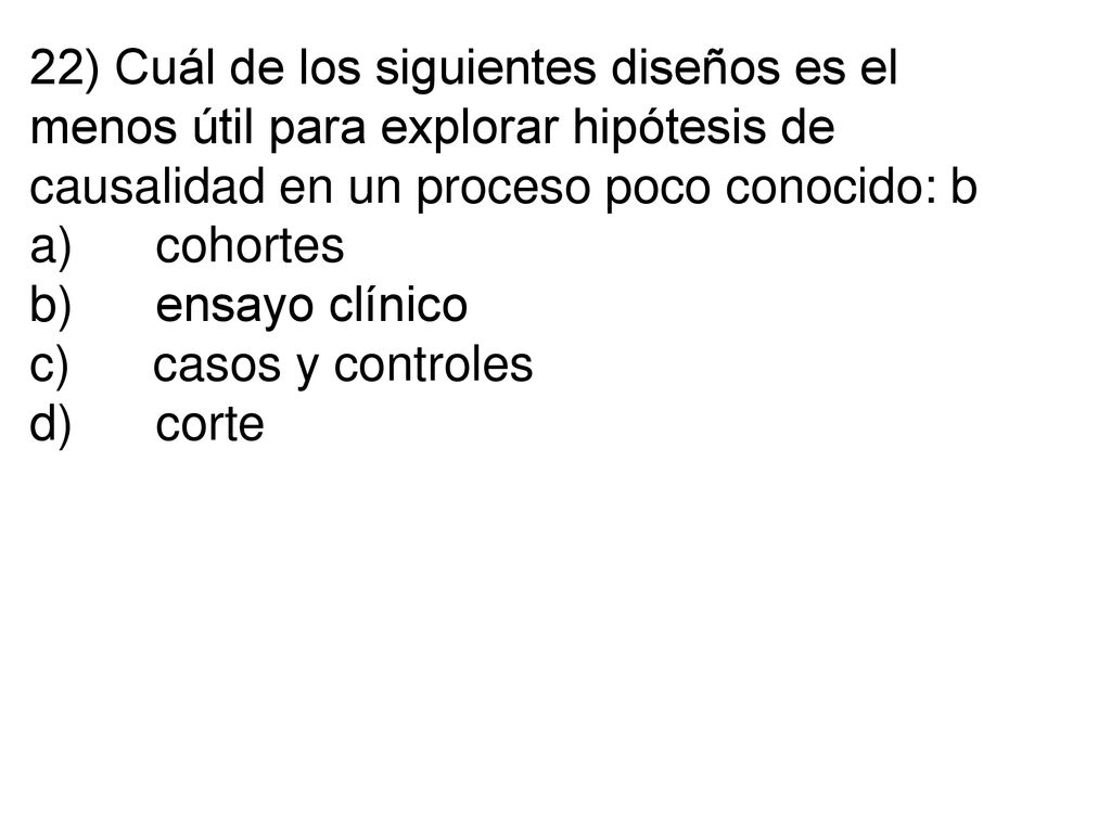 22) Cuál de los siguientes diseños es el menos útil para explorar hipótesis de causalidad en un proceso poco conocido: b a) cohortes b) ensayo clínico c) casos y controles d) corte