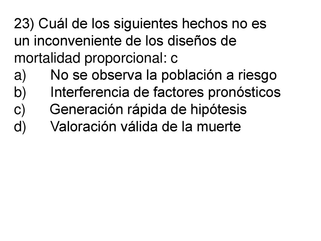 23) Cuál de los siguientes hechos no es un inconveniente de los diseños de mortalidad proporcional: c a) No se observa la población a riesgo b) Interferencia de factores pronósticos c) Generación rápida de hipótesis d) Valoración válida de la muerte