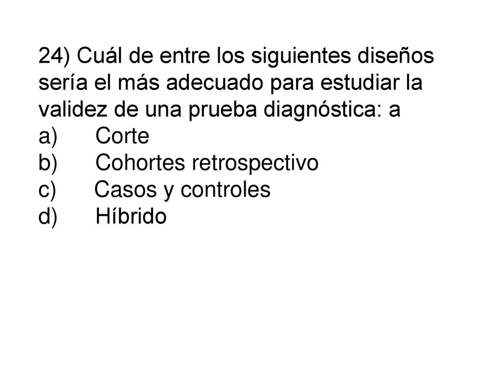 24) Cuál de entre los siguientes diseños sería el más adecuado para estudiar la validez de una prueba diagnóstica: a a) Corte b) Cohortes retrospectivo c) Casos y controles d) Híbrido