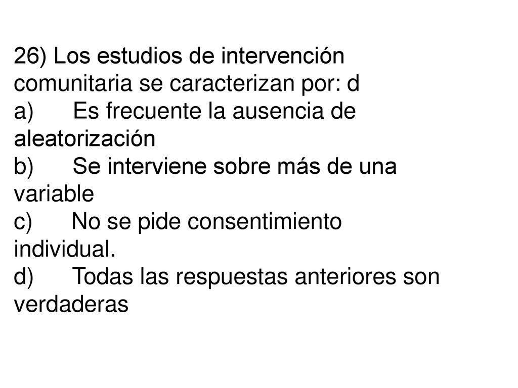26) Los estudios de intervención comunitaria se caracterizan por: d a) Es frecuente la ausencia de aleatorización b) Se interviene sobre más de una variable c) No se pide consentimiento individual.