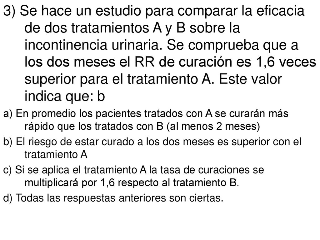 3) Se hace un estudio para comparar la eficacia de dos tratamientos A y B sobre la incontinencia urinaria. Se comprueba que a los dos meses el RR de curación es 1,6 veces superior para el tratamiento A. Este valor indica que: b