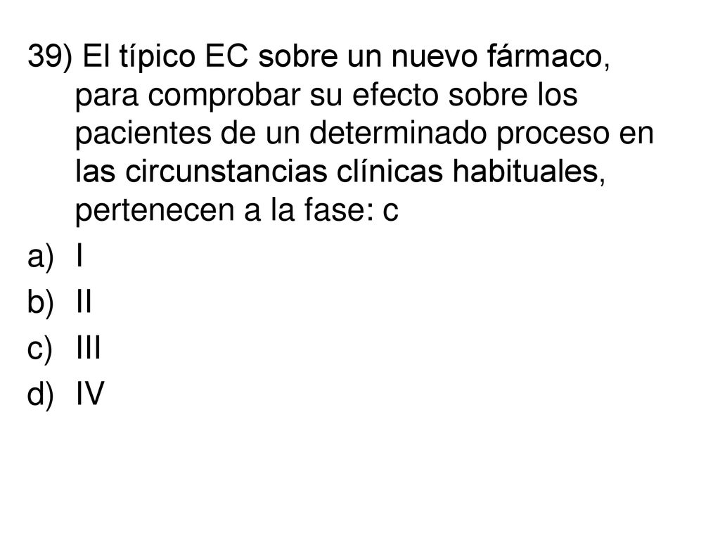 39) El típico EC sobre un nuevo fármaco, para comprobar su efecto sobre los pacientes de un determinado proceso en las circunstancias clínicas habituales, pertenecen a la fase: c