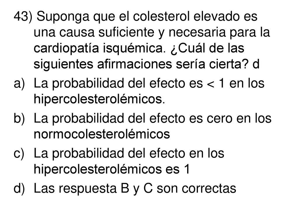 43) Suponga que el colesterol elevado es una causa suficiente y necesaria para la cardiopatía isquémica. ¿Cuál de las siguientes afirmaciones sería cierta d