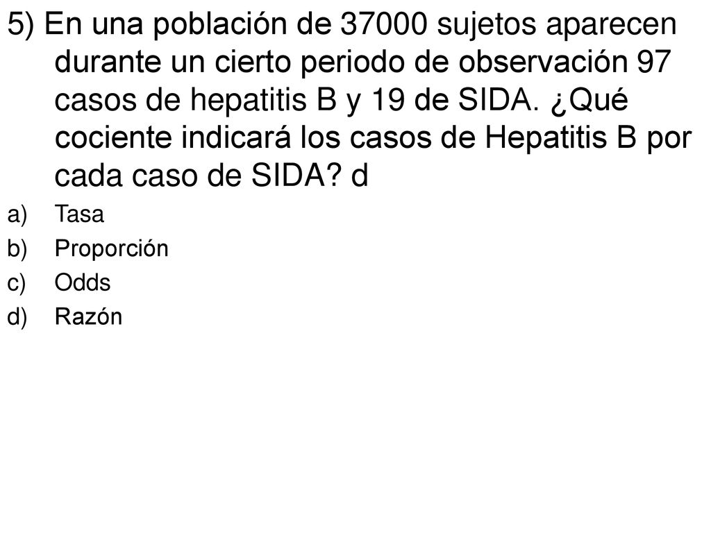 5) En una población de sujetos aparecen durante un cierto periodo de observación 97 casos de hepatitis B y 19 de SIDA. ¿Qué cociente indicará los casos de Hepatitis B por cada caso de SIDA d