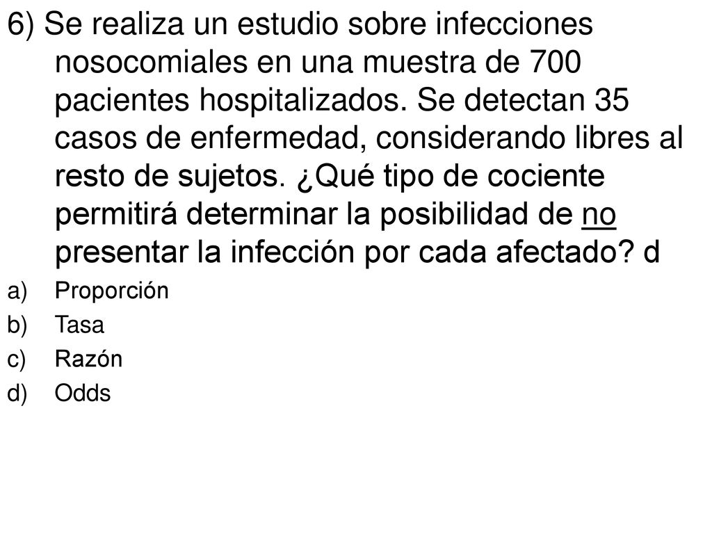 6) Se realiza un estudio sobre infecciones nosocomiales en una muestra de 700 pacientes hospitalizados. Se detectan 35 casos de enfermedad, considerando libres al resto de sujetos. ¿Qué tipo de cociente permitirá determinar la posibilidad de no presentar la infección por cada afectado d