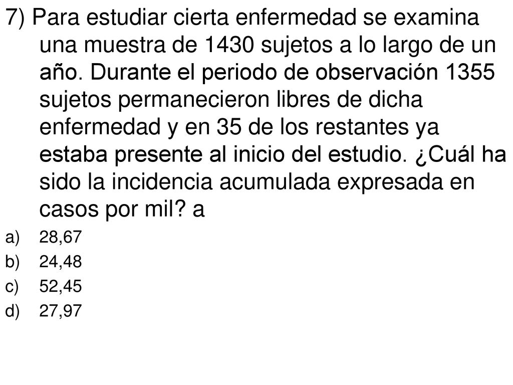 7) Para estudiar cierta enfermedad se examina una muestra de 1430 sujetos a lo largo de un año. Durante el periodo de observación 1355 sujetos permanecieron libres de dicha enfermedad y en 35 de los restantes ya estaba presente al inicio del estudio. ¿Cuál ha sido la incidencia acumulada expresada en casos por mil a