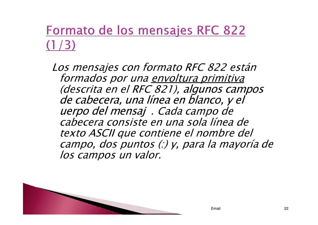 Los mensajes con formato RFC 822 están formados por una envoltura primitiva (descrita en el RFC 821), algunos campos de cabecera, una línea en blanco, y el uerpo del mensaj . Cada campo de cabecera consiste en una sola línea de texto ASCII que contiene el nombre del campo, dos puntos (:) y, para la mayoría de los campos un valor.