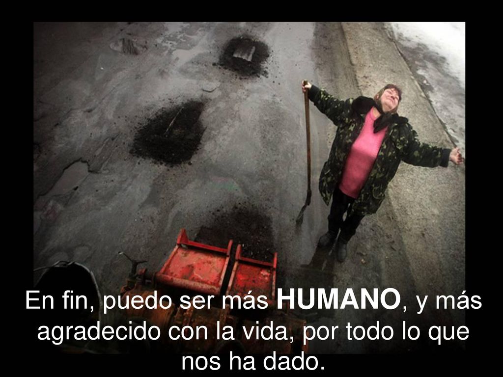 En fin, puedo ser más HUMANO, y más agradecido con la vida, por todo lo que nos ha dado.