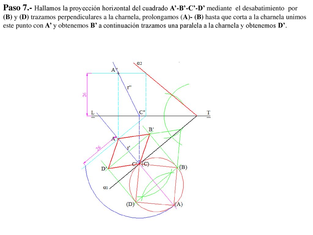 Paso 7.- Hallamos la proyección horizontal del cuadrado A’-B’-C’-D’ mediante el desabatimiento por (B) y (D) trazamos perpendiculares a la charnela, prolongamos (A)- (B) hasta que corta a la charnela unimos este punto con A’ y obtenemos B’ a continuación trazamos una paralela a la charnela y obtenemos D’.