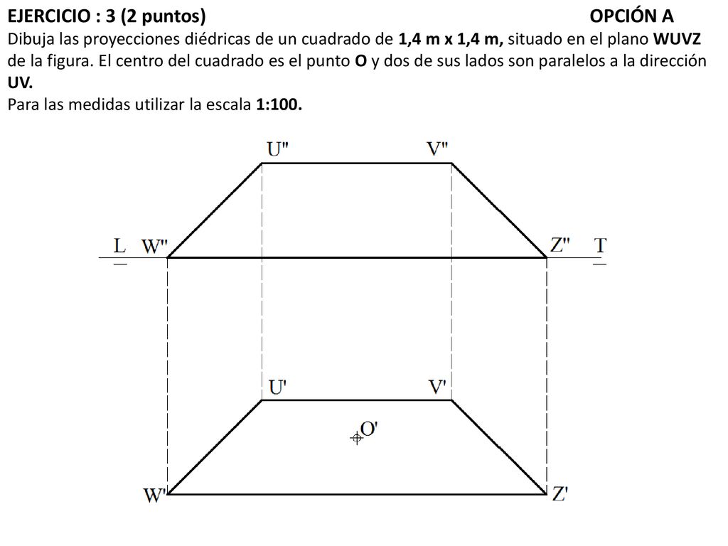 EJERCICIO : 3 (2 puntos) OPCIÓN A Dibuja las proyecciones diédricas de un cuadrado de 1,4 m x 1,4 m, situado en el plano WUVZ de la figura.
