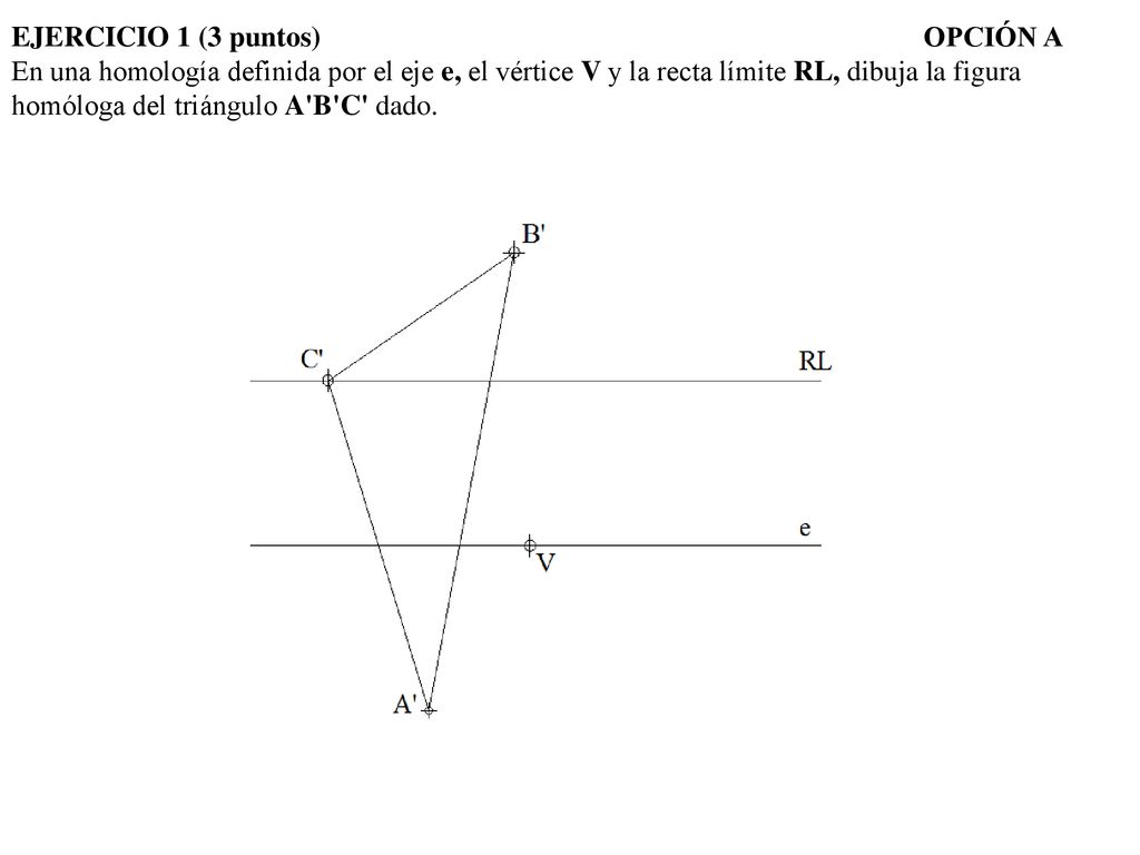 EJERCICIO 1 (3 puntos) OPCIÓN A En una homología definida por el eje e, el vértice V y la recta límite RL, dibuja la figura homóloga del triángulo A B C dado.