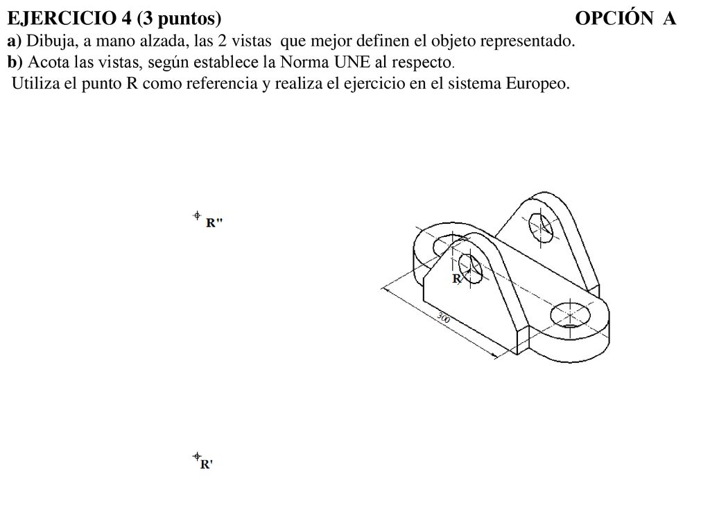 EJERCICIO 4 (3 puntos) OPCIÓN A a) Dibuja, a mano alzada, las 2 vistas que mejor definen el objeto representado.