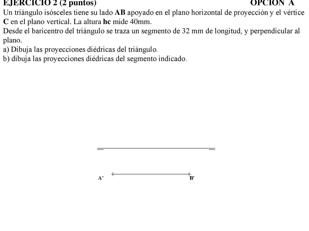 EJERCICIO 2 (2 puntos) OPCIÓN A Un triángulo isósceles tiene su lado AB apoyado en el plano horizontal de proyección y el vértice C en el plano vertical.
