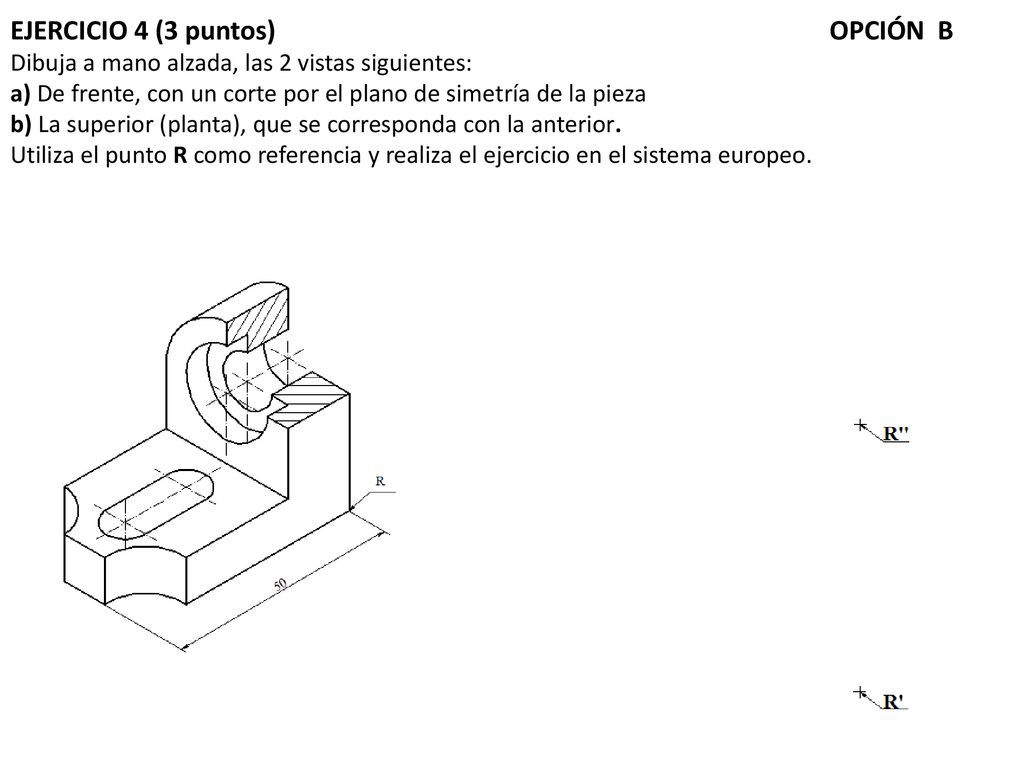 EJERCICIO 4 (3 puntos) OPCIÓN B Dibuja a mano alzada, las 2 vistas siguientes: a) De frente, con un corte por el plano de simetría de la pieza b) La superior (planta), que se corresponda con la anterior.