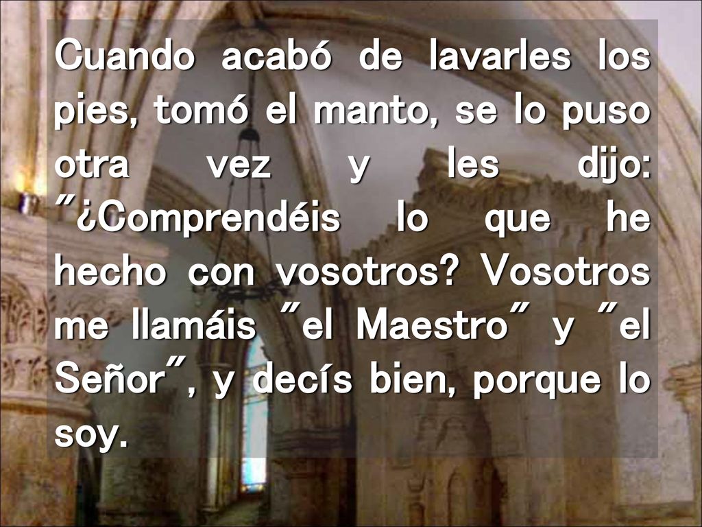Cuando acabó de lavarles los pies, tomó el manto, se lo puso otra vez y les dijo: ¿Comprendéis lo que he hecho con vosotros.