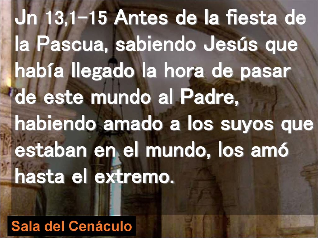 Jn 13,1-15 Antes de la fiesta de la Pascua, sabiendo Jesús que había llegado la hora de pasar de este mundo al Padre, habiendo amado a los suyos que estaban en el mundo, los amó hasta el extremo.
