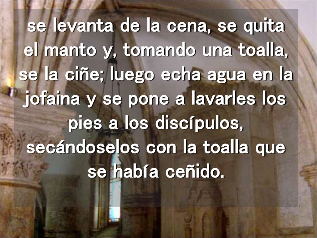se levanta de la cena, se quita el manto y, tomando una toalla, se la ciñe; luego echa agua en la jofaina y se pone a lavarles los pies a los discípulos, secándoselos con la toalla que se había ceñido.