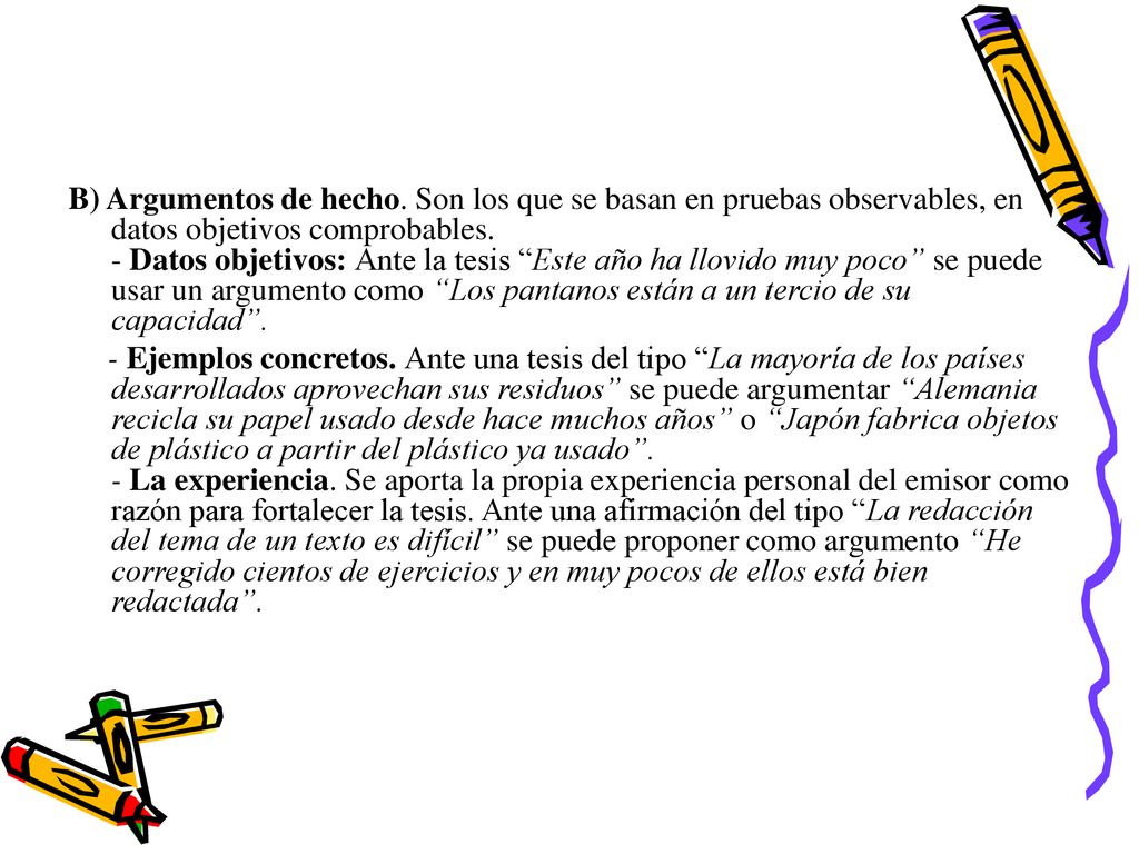 B) Argumentos de hecho. Son los que se basan en pruebas observables, en datos objetivos comprobables. - Datos objetivos: Ante la tesis Este año ha llovido muy poco se puede usar un argumento como Los pantanos están a un tercio de su capacidad .