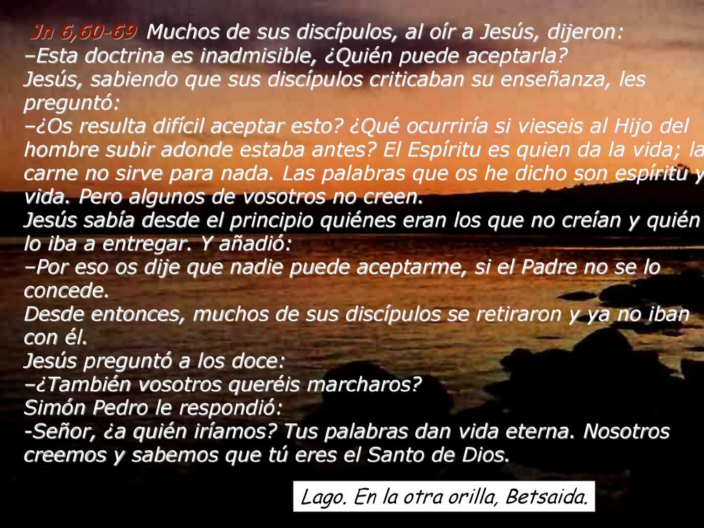 Jn 6,60-69 Muchos de sus discípulos, al oír a Jesús, dijeron: –Esta doctrina es inadmisible, ¿Quién puede aceptarla Jesús, sabiendo que sus discípulos criticaban su enseñanza, les preguntó: –¿Os resulta difícil aceptar esto ¿Qué ocurriría si vieseis al Hijo del hombre subir adonde estaba antes El Espíritu es quien da la vida; la carne no sirve para nada. Las palabras que os he dicho son espíritu y vida. Pero algunos de vosotros no creen. Jesús sabía desde el principio quiénes eran los que no creían y quién lo iba a entregar. Y añadió: –Por eso os dije que nadie puede aceptarme, si el Padre no se lo concede. Desde entonces, muchos de sus discípulos se retiraron y ya no iban con él. Jesús preguntó a los doce: –¿También vosotros queréis marcharos Simón Pedro le respondió: -Señor, ¿a quién iríamos Tus palabras dan vida eterna. Nosotros creemos y sabemos que tú eres el Santo de Dios.