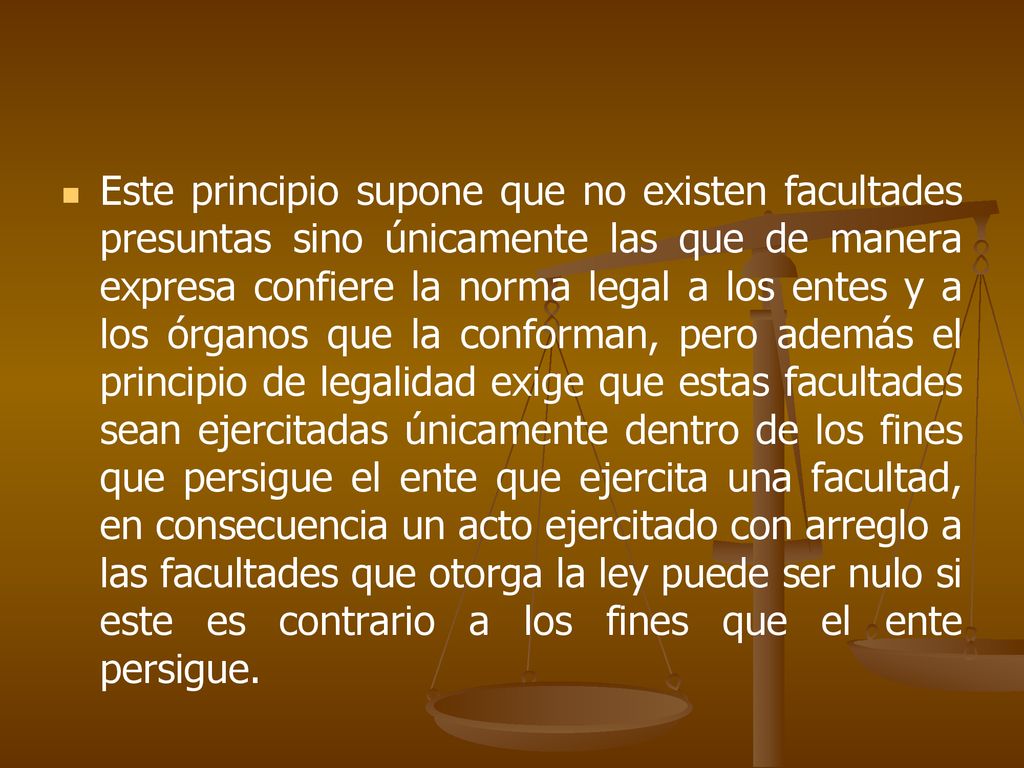 Este principio supone que no existen facultades presuntas sino únicamente las que de manera expresa confiere la norma legal a los entes y a los órganos que la conforman, pero además el principio de legalidad exige que estas facultades sean ejercitadas únicamente dentro de los fines que persigue el ente que ejercita una facultad, en consecuencia un acto ejercitado con arreglo a las facultades que otorga la ley puede ser nulo si este es contrario a los fines que el ente persigue.