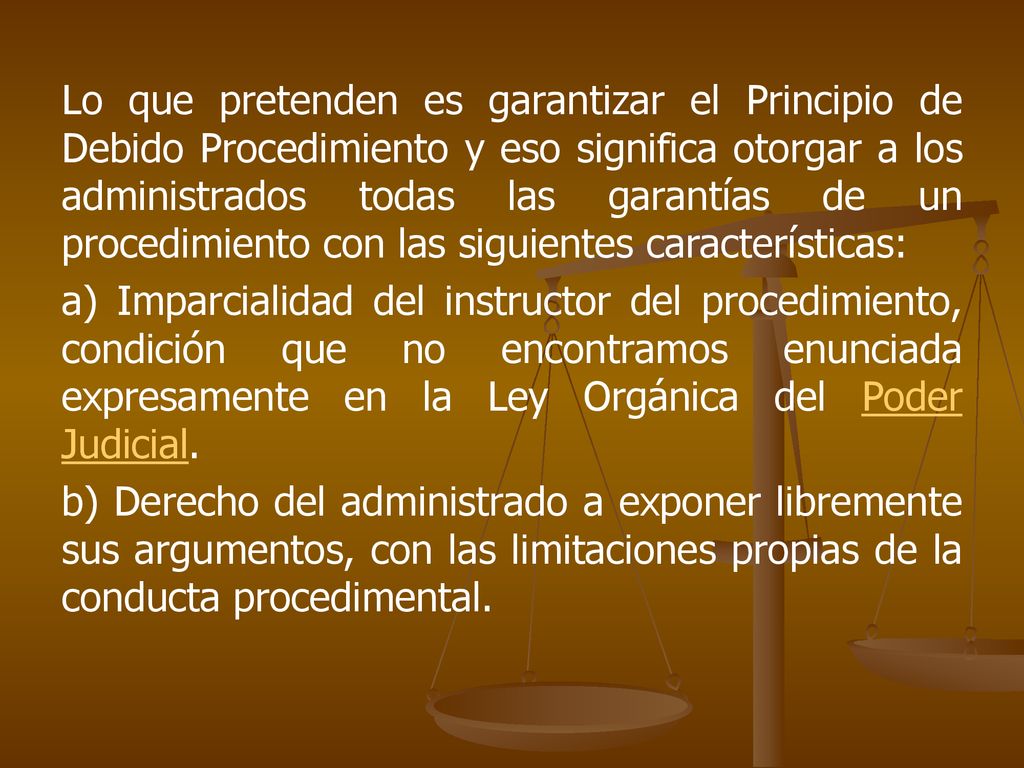 Lo que pretenden es garantizar el Principio de Debido Procedimiento y eso significa otorgar a los administrados todas las garantías de un procedimiento con las siguientes características: a) Imparcialidad del instructor del procedimiento, condición que no encontramos enunciada expresamente en la Ley Orgánica del Poder Judicial.