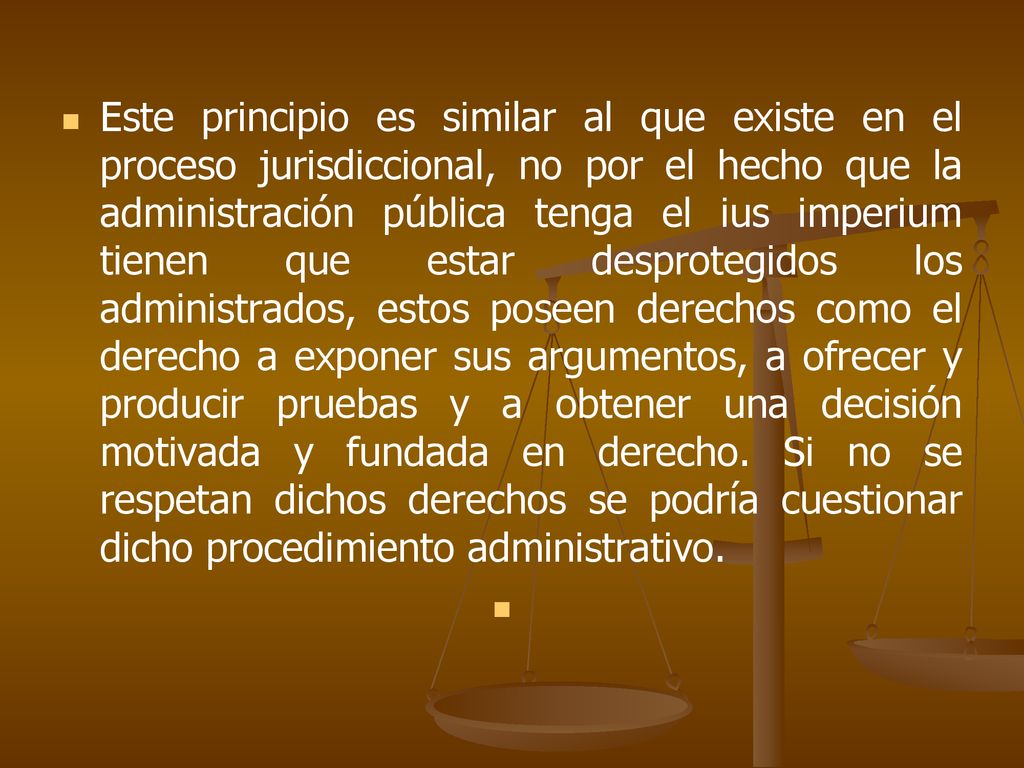 Este principio es similar al que existe en el proceso jurisdiccional, no por el hecho que la administración pública tenga el ius imperium tienen que estar desprotegidos los administrados, estos poseen derechos como el derecho a exponer sus argumentos, a ofrecer y producir pruebas y a obtener una decisión motivada y fundada en derecho.