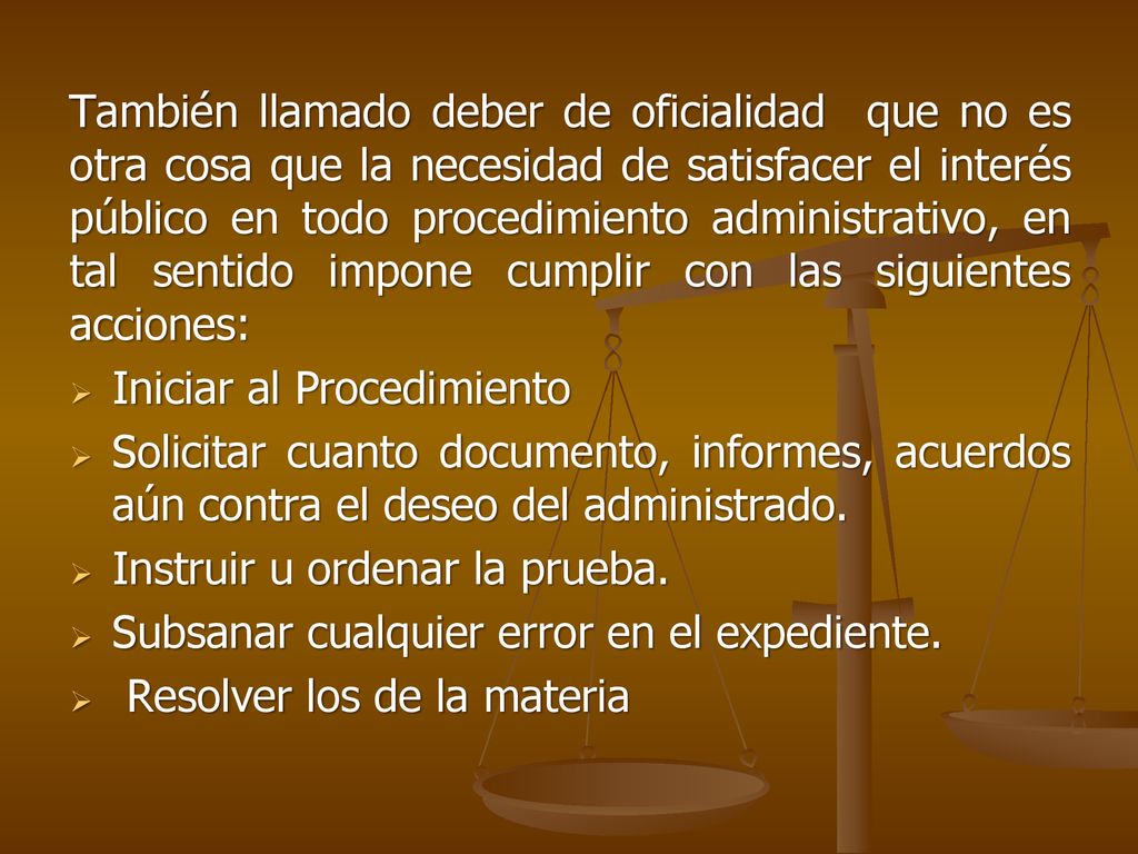 También llamado deber de oficialidad que no es otra cosa que la necesidad de satisfacer el interés público en todo procedimiento administrativo, en tal sentido impone cumplir con las siguientes acciones: