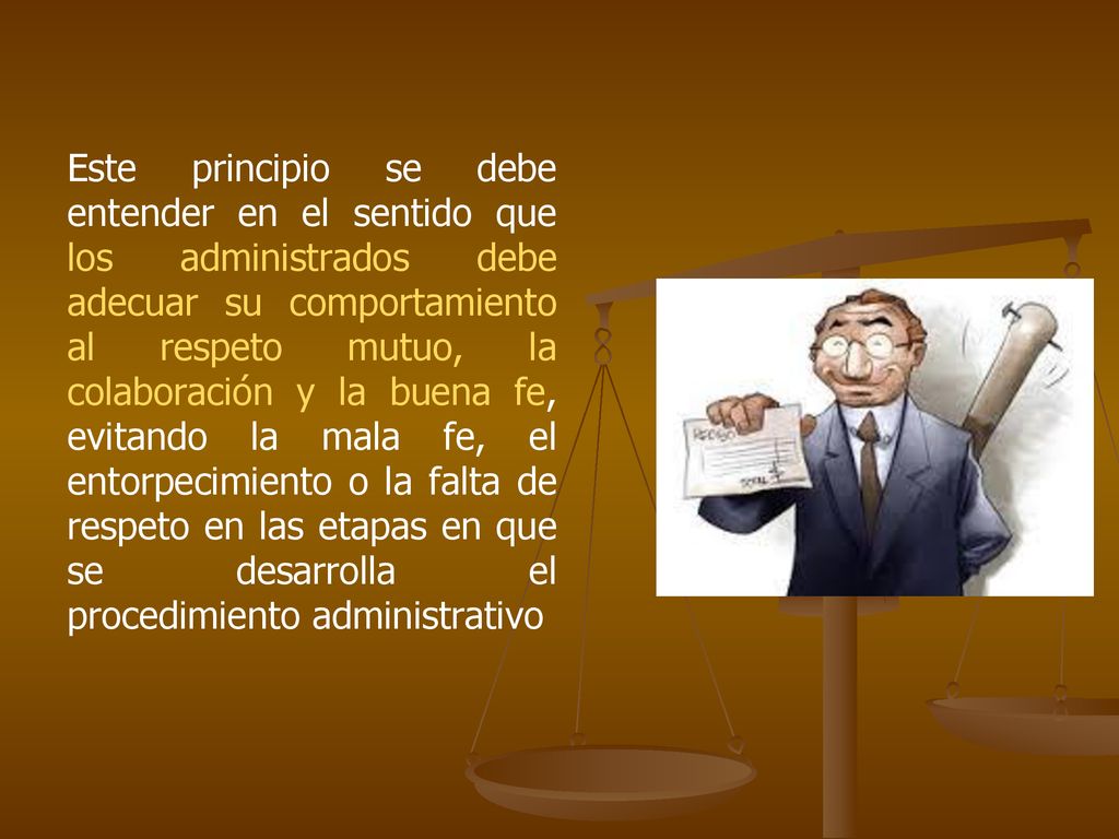 Este principio se debe entender en el sentido que los administrados debe adecuar su comportamiento al respeto mutuo, la colaboración y la buena fe, evitando la mala fe, el entorpecimiento o la falta de respeto en las etapas en que se desarrolla el procedimiento administrativo