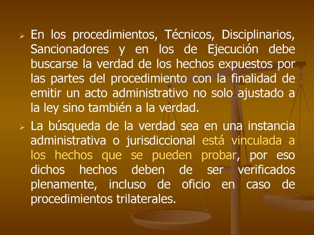 En los procedimientos, Técnicos, Disciplinarios, Sancionadores y en los de Ejecución debe buscarse la verdad de los hechos expuestos por las partes del procedimiento con la finalidad de emitir un acto administrativo no solo ajustado a la ley sino también a la verdad.