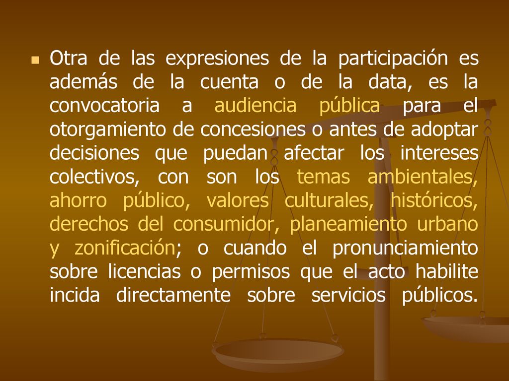 Otra de las expresiones de la participación es además de la cuenta o de la data, es la convocatoria a audiencia pública para el otorgamiento de concesiones o antes de adoptar decisiones que puedan afectar los intereses colectivos, con son los temas ambientales, ahorro público, valores culturales, históricos, derechos del consumidor, planeamiento urbano y zonificación; o cuando el pronunciamiento sobre licencias o permisos que el acto habilite incida directamente sobre servicios públicos.