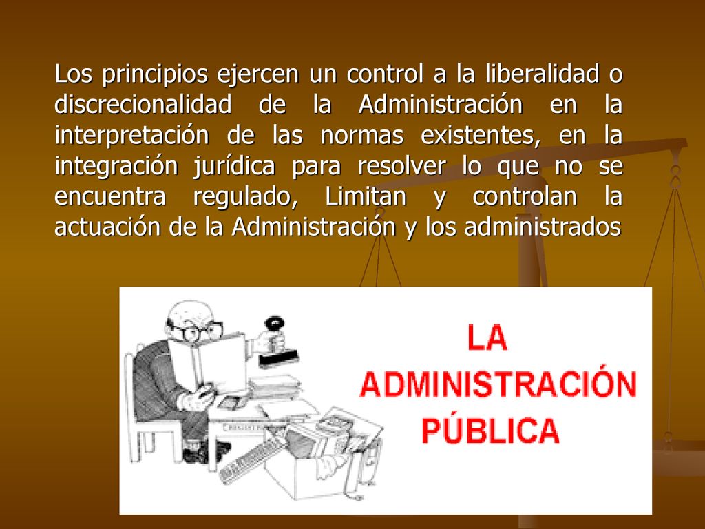 Los principios ejercen un control a la liberalidad o discrecionalidad de la Administración en la interpretación de las normas existentes, en la integración jurídica para resolver lo que no se encuentra regulado, Limitan y controlan la actuación de la Administración y los administrados
