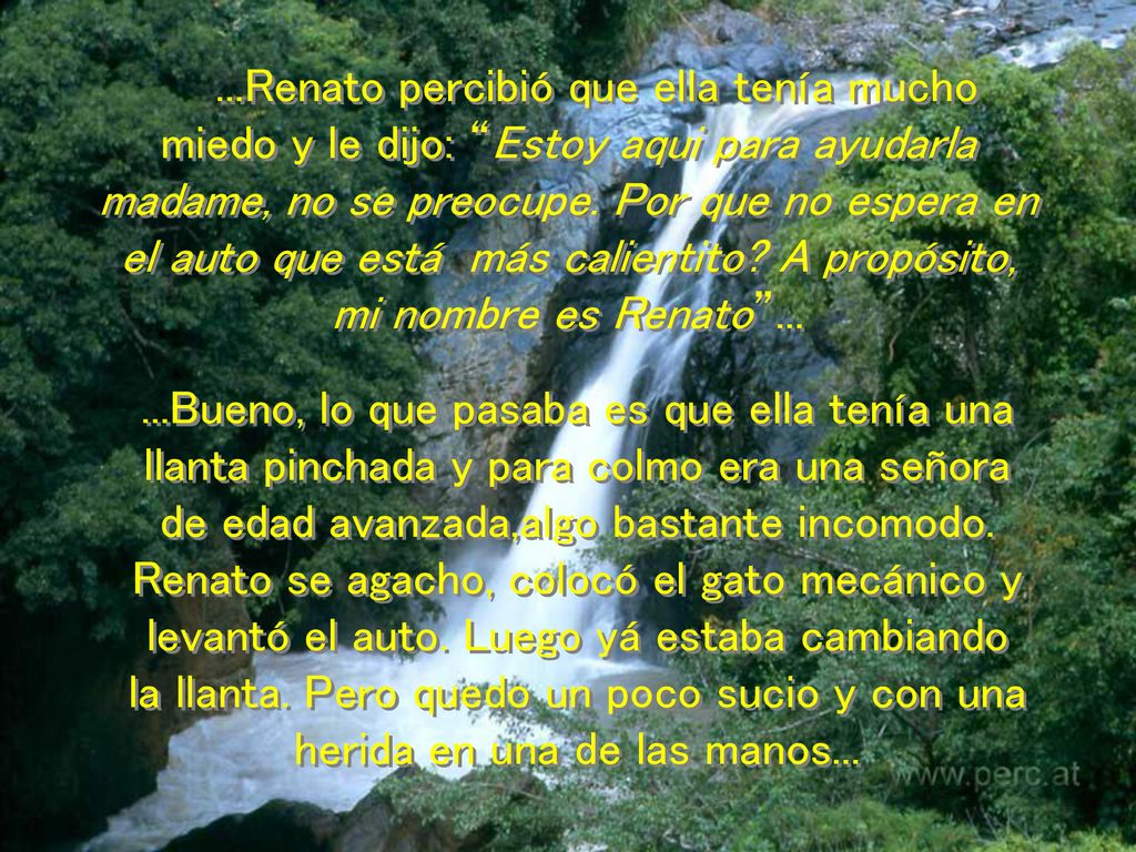 ...Renato percibió que ella tenía mucho miedo y le dijo: Estoy aqui para ayudarla madame, no se preocupe. Por que no espera en el auto que está más calientito A propósito, mi nombre es Renato ...