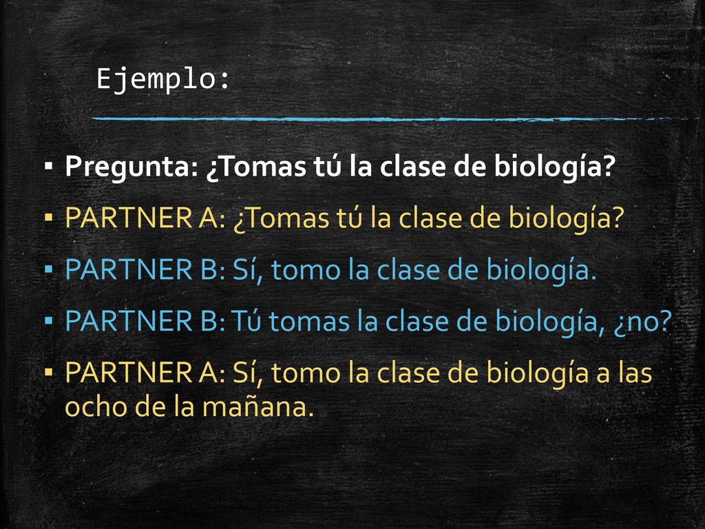 Ejemplo: Pregunta: ¿Tomas tú la clase de biología PARTNER A: ¿Tomas tú la clase de biología PARTNER B: Sí, tomo la clase de biología.
