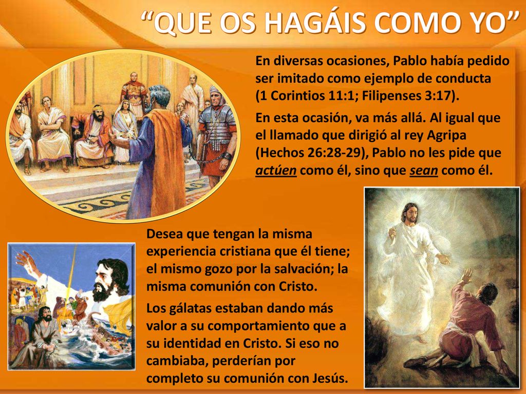 QUE OS HAGÁIS COMO YO En diversas ocasiones, Pablo había pedido ser imitado como ejemplo de conducta (1 Corintios 11:1; Filipenses 3:17).