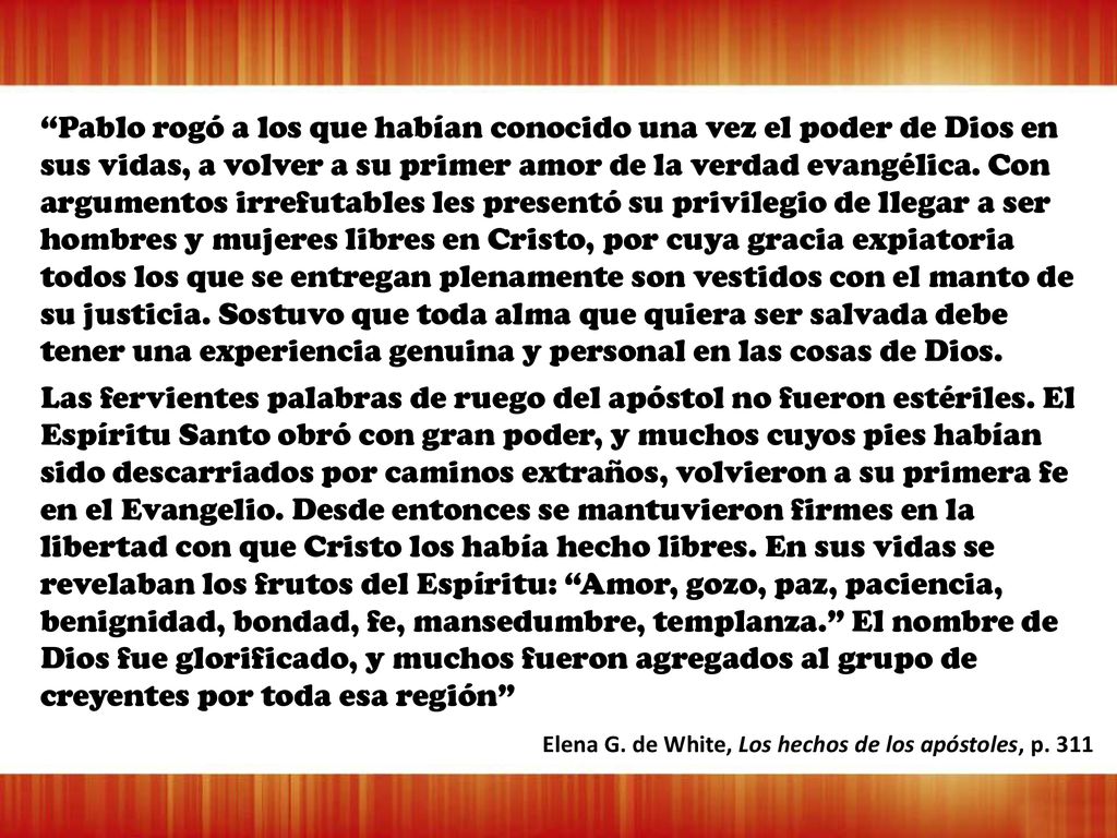 Pablo rogó a los que habían conocido una vez el poder de Dios en sus vidas, a volver a su primer amor de la verdad evangélica. Con argumentos irrefutables les presentó su privilegio de llegar a ser hombres y mujeres libres en Cristo, por cuya gracia expiatoria todos los que se entregan plenamente son vestidos con el manto de su justicia. Sostuvo que toda alma que quiera ser salvada debe tener una experiencia genuina y personal en las cosas de Dios.