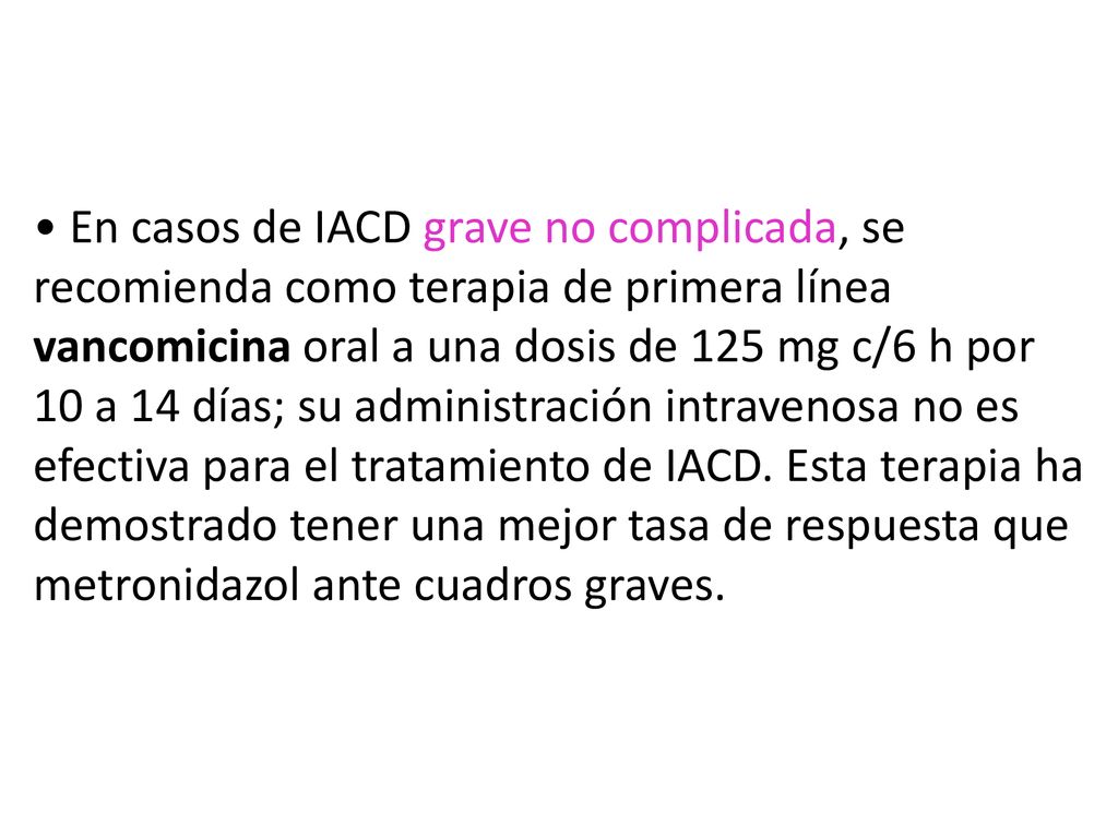 • En casos de IACD grave no complicada, se recomienda como terapia de primera línea vancomicina oral a una dosis de 125 mg c/6 h por 10 a 14 días; su administración intravenosa no es efectiva para el tratamiento de IACD.
