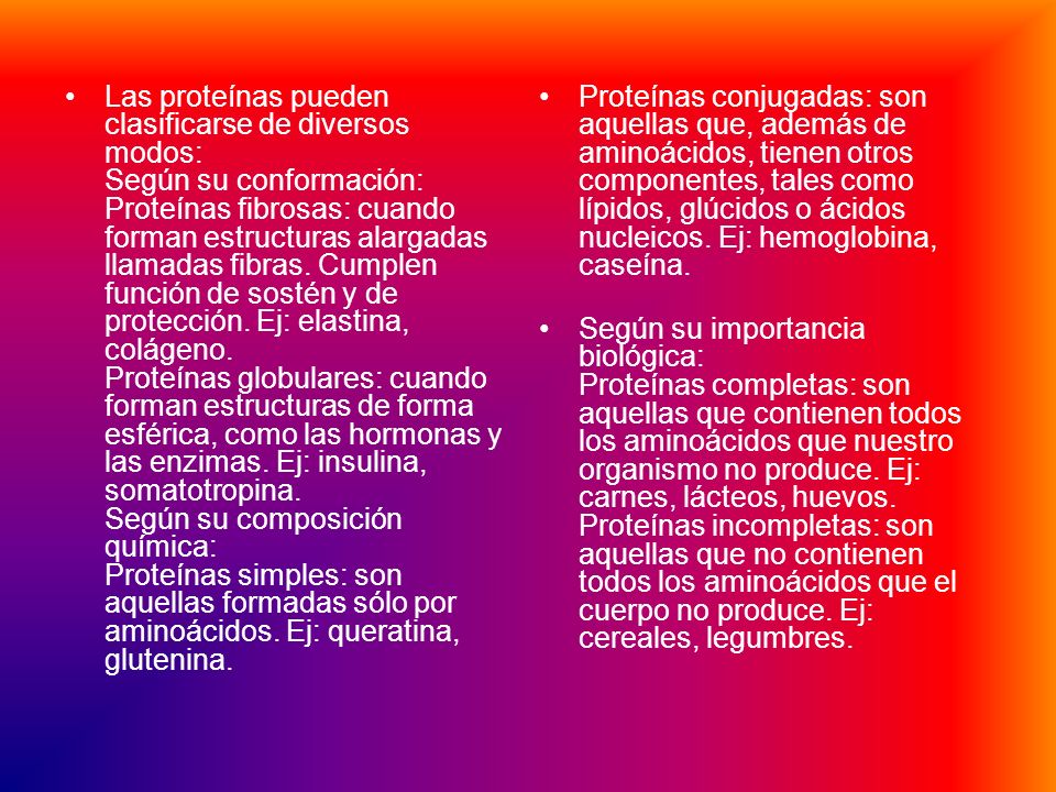 Las proteínas pueden clasificarse de diversos modos: Según su conformación: Proteínas fibrosas: cuando forman estructuras alargadas llamadas fibras. Cumplen función de sostén y de protección. Ej: elastina, colágeno. Proteínas globulares: cuando forman estructuras de forma esférica, como las hormonas y las enzimas. Ej: insulina, somatotropina. Según su composición química: Proteínas simples: son aquellas formadas sólo por aminoácidos. Ej: queratina, glutenina.