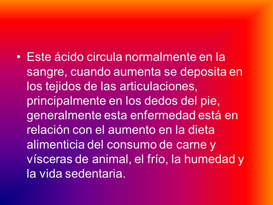 Este ácido circula normalmente en la sangre, cuando aumenta se deposita en los tejidos de las articulaciones, principalmente en los dedos del pie, generalmente esta enfermedad está en relación con el aumento en la dieta alimenticia del consumo de carne y vísceras de animal, el frío, la humedad y la vida sedentaria.