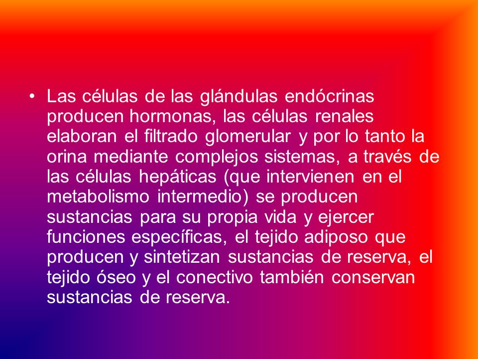 Las células de las glándulas endócrinas producen hormonas, las células renales elaboran el filtrado glomerular y por lo tanto la orina mediante complejos sistemas, a través de las células hepáticas (que intervienen en el metabolismo intermedio) se producen sustancias para su propia vida y ejercer funciones específicas, el tejido adiposo que producen y sintetizan sustancias de reserva, el tejido óseo y el conectivo también conservan sustancias de reserva.